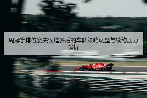 周冠宇排位赛失误增多后的车队策略调整与续约压力解析