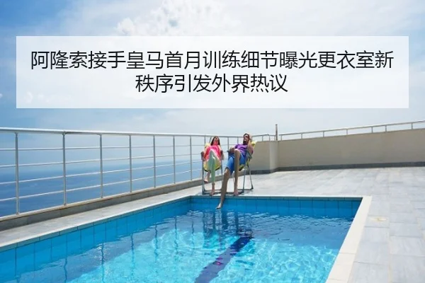阿隆索接手皇马首月训练细节曝光更衣室新秩序引发外界热议