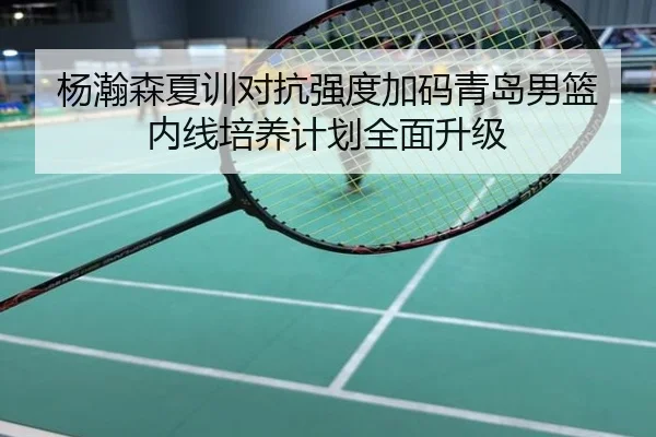 杨瀚森夏训对抗强度加码青岛男篮内线培养计划全面升级